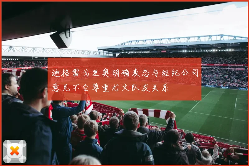 迪格雷戈里奥明确表态与经纪公司意见不合尊重尤文队友关系