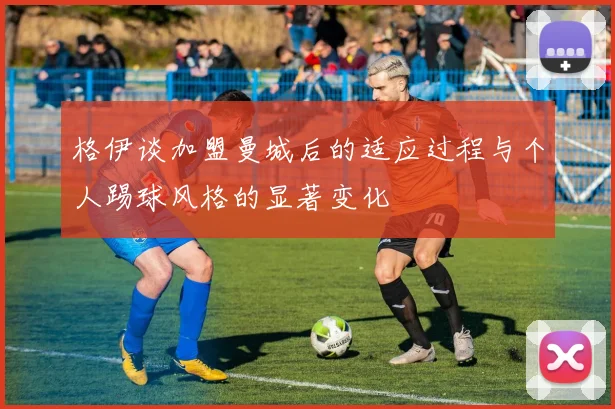 格伊谈加盟曼城后的适应过程与个人踢球风格的显著变化