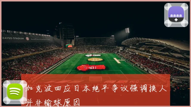 加克波回应日本绝平争议强调换人并非输球原因