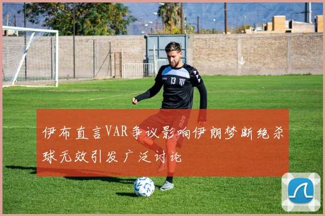 伊布直言VAR争议影响伊朗梦断绝杀球无效引发广泛讨论