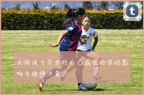 文班谈戈贝尔对自己成长的深远影响与榜样力量