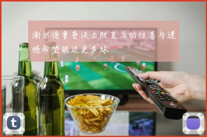谢尔德鲁普谈击败皇马的惊喜与遗憾希望能进更多球