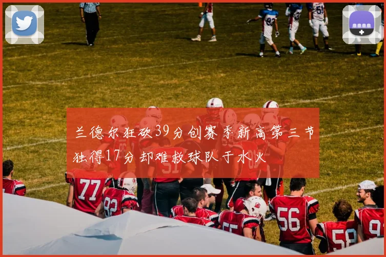 兰德尔狂砍39分创赛季新高第三节独得17分却难救球队于水火