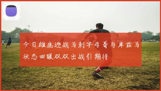 今日雄鹿迎战马刺字母哥与库兹马状态回暖双双出战引期待