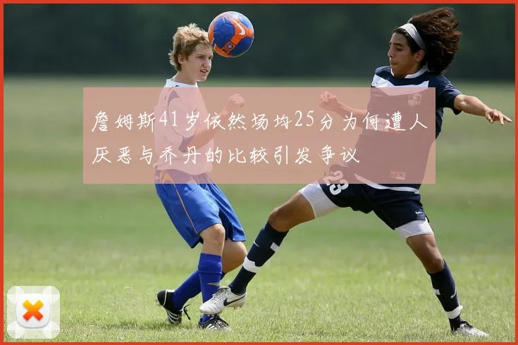 詹姆斯41岁依然场均25分为何遭人厌恶与乔丹的比较引发争议