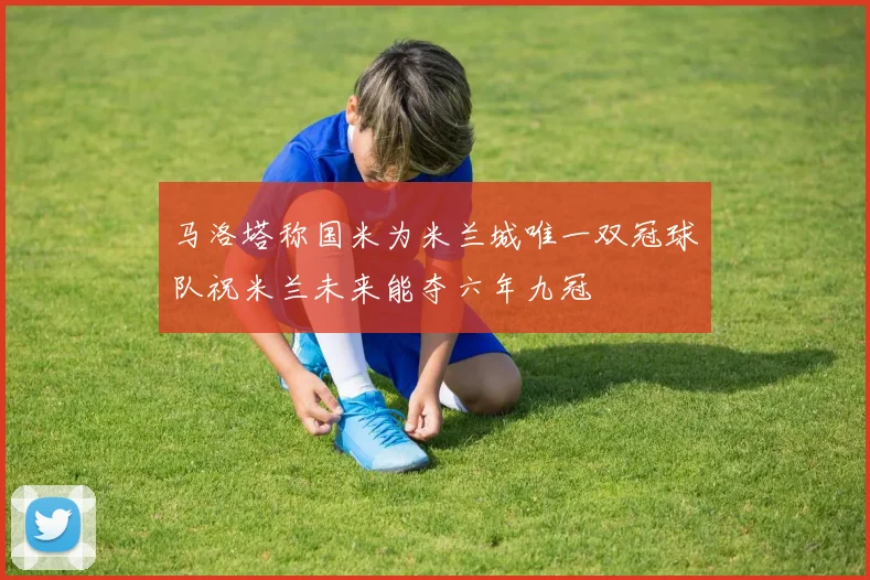 马洛塔称国米为米兰城唯一双冠球队祝米兰未来能夺六年九冠