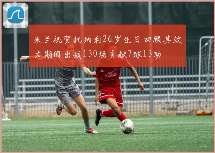 米兰祝贺托纳利26岁生日回顾其效力期间出战130场贡献7球13助