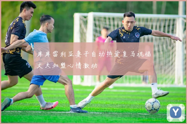 库库雷利亚妻子自幼热爱皇马祝福丈夫加盟心情激动