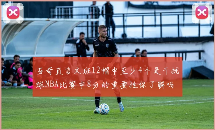 芬奇直言文班12帽中至少4个是干扰球NBA比赛中8分的重要性你了解吗