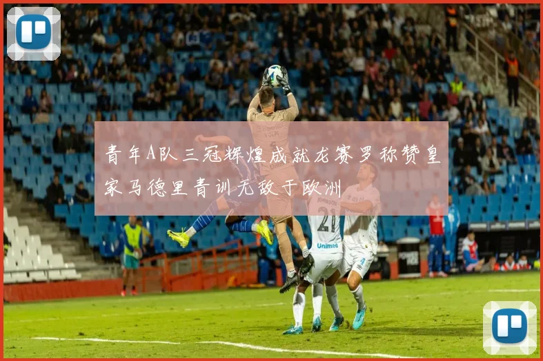 青年A队三冠辉煌成就龙赛罗称赞皇家马德里青训无敌于欧洲