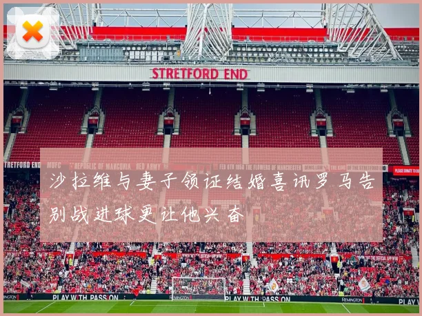 沙拉维与妻子领证结婚喜讯罗马告别战进球更让他兴奋