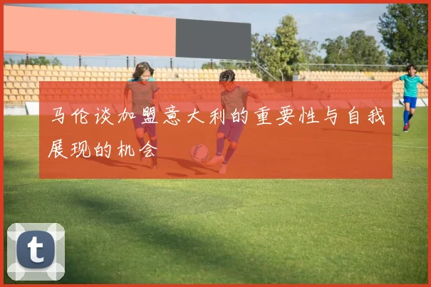 马伦谈加盟意大利的重要性与自我展现的机会