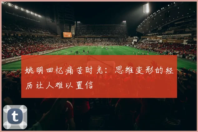 姚明回忆痛苦时光：思维变形的经历让人难以置信