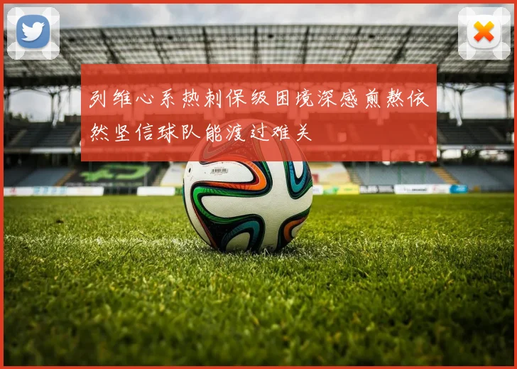 列维心系热刺保级困境深感煎熬依然坚信球队能渡过难关