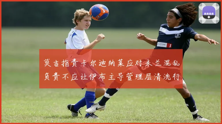 莫吉指责卡尔迪纳莱应对米兰混乱负责不应让伊布主导管理层清洗行动