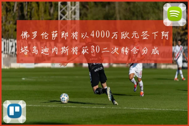 佛罗伦萨即将以4000万欧元签下阿塔乌迪内斯将获30二次转会分成