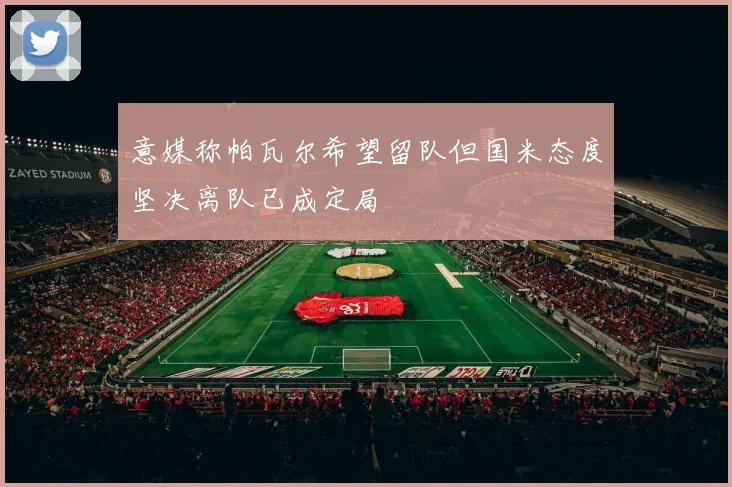 意媒称帕瓦尔希望留队但国米态度坚决离队已成定局