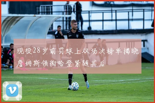 现役28岁前罚球上双场次榜单揭晓詹姆斯领衔哈登紧随其后