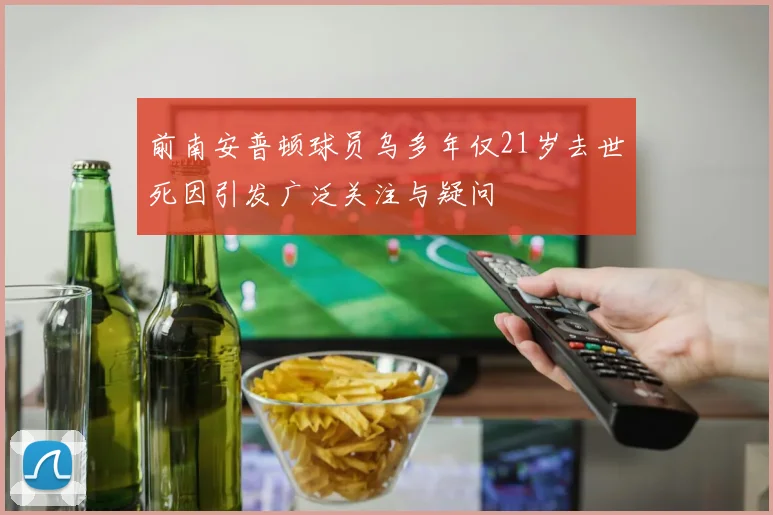 前南安普顿球员乌多年仅21岁去世死因引发广泛关注与疑问
