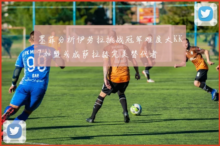 墨菲分析伊劳拉挑战冠军难度大KK7加盟或成萨拉赫完美替代者