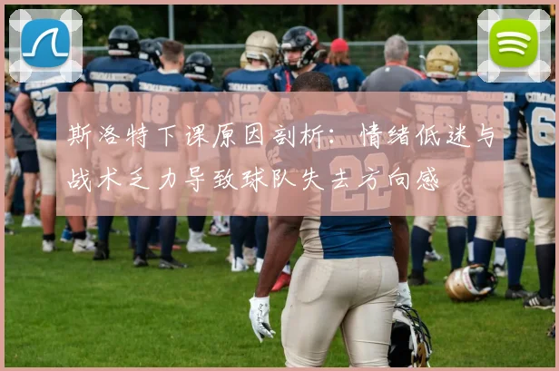 斯洛特下课原因剖析：情绪低迷与战术乏力导致球队失去方向感