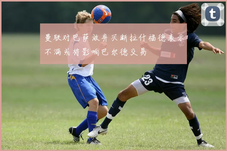 曼联对巴萨放弃买断拉什福德表示不满或将影响巴尔德交易